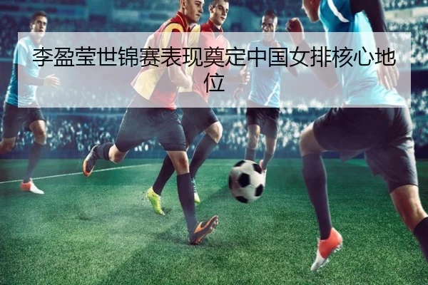 李盈莹世锦赛表现奠定中国女排核心地位